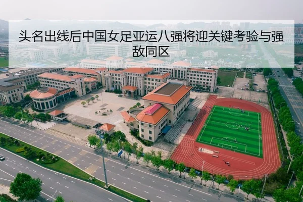 头名出线后中国女足亚运八强将迎关键考验与强敌同区